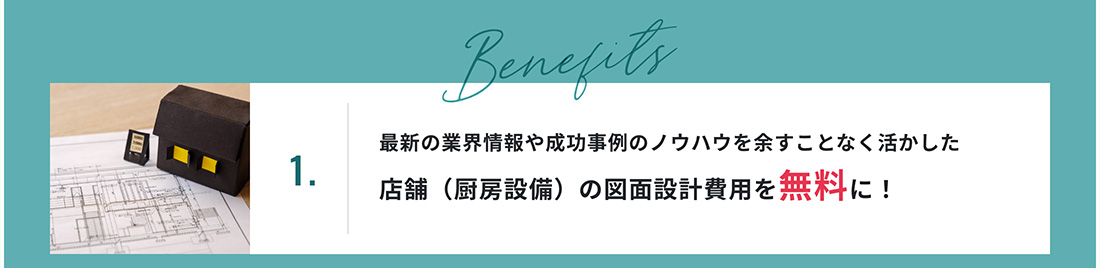 1.最新の業界情報や成功事例のノウハウを余すことなく活かした店舗（厨房設備）の図面設計費用を無料に！