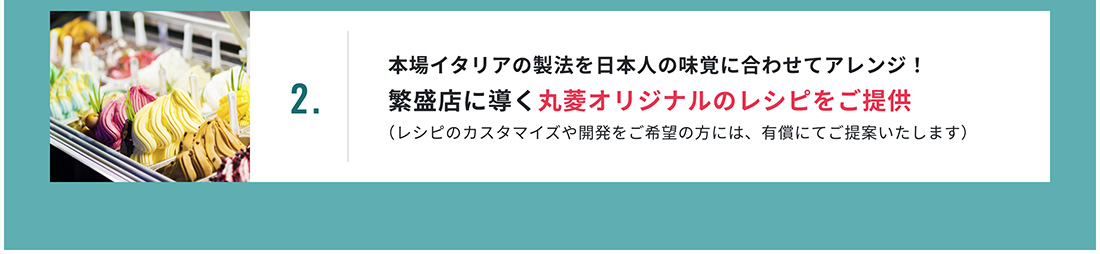 2.本場イタリアの製法を日本人の味覚に合わせてアレンジ！繁盛店に導く丸菱オリジナルのレシピをご提供 （レシピのカスタマイズや開発をご希望の方には、有償にてご提案いたします）