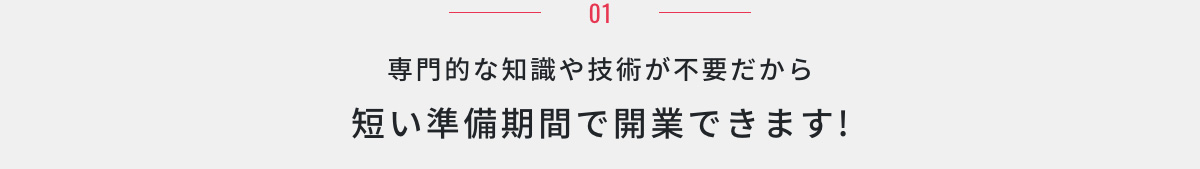 01.専門的な知識や技術が不要だから短い準備期間で開業できます!