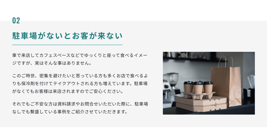 02.駐車場がないとお客が来ない 車で来店してカフェスペースなどでゆっくりと座って食べるイメージですが、実はそんな事はありません。このご時世、密集を避けたいと思っている方も多くお店で食べるよりも保冷剤を付けてテイクアウトされる方も増えています。駐車場がなくてもお客様は来店されますのでご安心ください。それでもご不安な方は資料請求やお問合せいただいた際に、駐車場なしでも繫盛している事例をご紹介させていただきます。