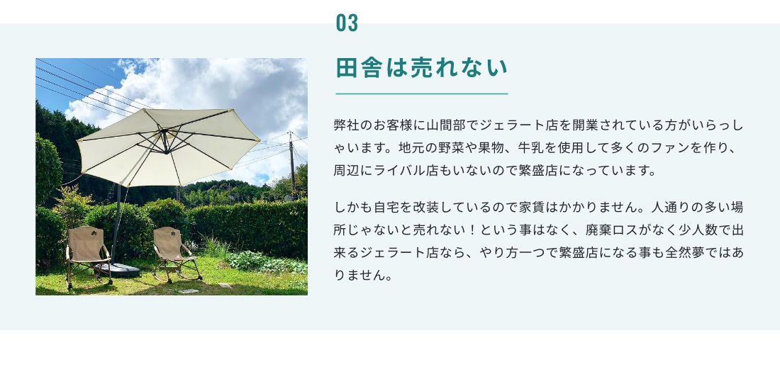 03.田舎は売れない 弊社のお客様に山間部でジェラート店を開業されている方がいらっしゃいます。地元の野菜や果物、牛乳を使用して多くのファンを作り、周辺にライバル店もいないので繁盛店になっています。しかも自宅を改装しているので家賃はかかりません。人通りの多い場所じゃないと売れない！という事はなく、廃棄ロスがなく少人数で出来るジェラート店なら、やり方一つで繁盛店になる事も全然夢ではありません。