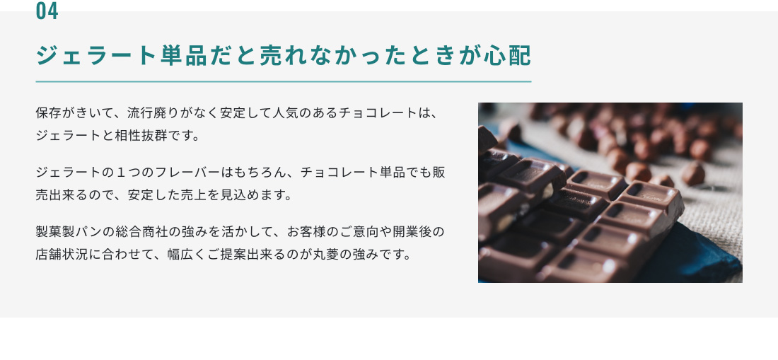 04.ジェラート単品だと売れなかったときが心配 保存がきいて、流行廃りがなく安定して人気のあるチョコレートは、ジェラートと相性抜群です。ジェラートの１つのフレーバーはもちろん、チョコレート単品でも販売出来るので、安定した売上を見込めます。製菓製パンの総合商社の強みを活かして、お客様のご意向や開業後の店舗状況に合わせて、幅広くご提案出来るのが丸菱の強みです。